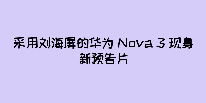 采用刘海屏的华为 Nova 3 现身新预告片
