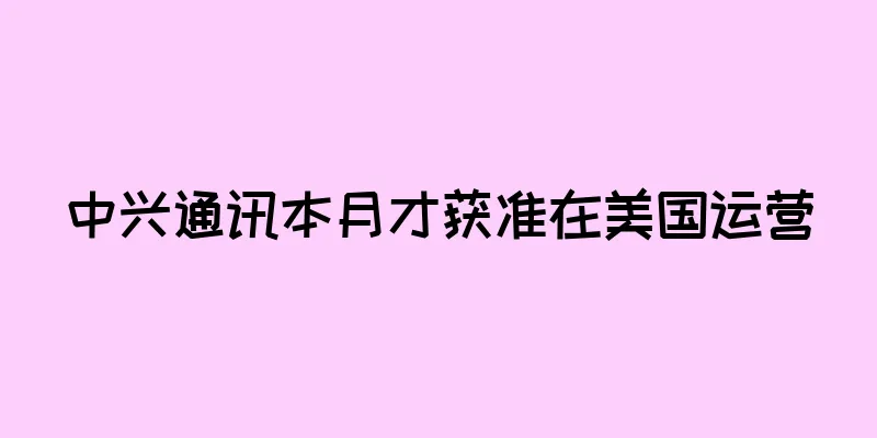 中兴通讯本月才获准在美国运营