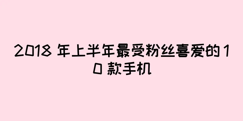 2018 年上半年最受粉丝喜爱的 10 款手机