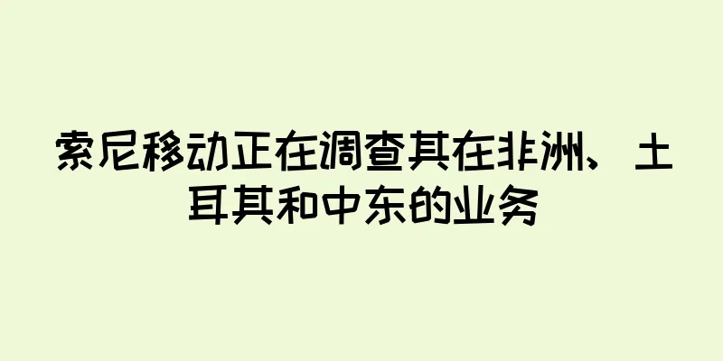索尼移动正在调查其在非洲、土耳其和中东的业务