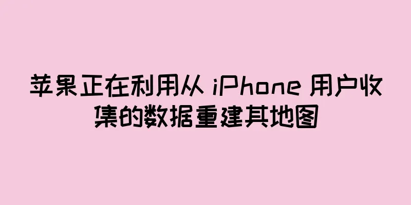 苹果正在利用从 iPhone 用户收集的数据重建其地图