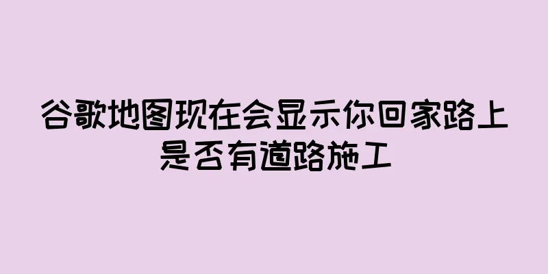 谷歌地图现在会显示你回家路上是否有道路施工