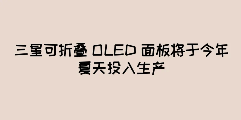 三星可折叠 OLED 面板将于今年夏天投入生产