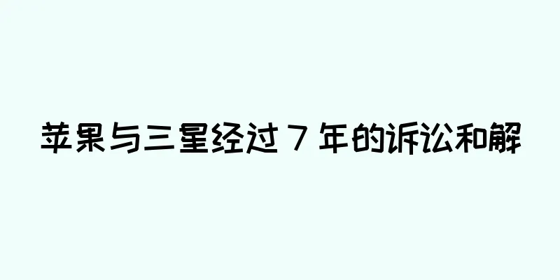 苹果与三星经过 7 年的诉讼和解