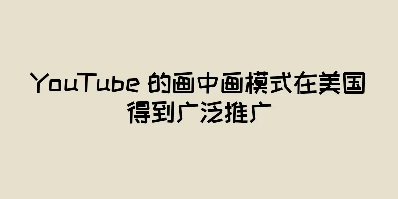 YouTube 的画中画模式在美国得到广泛推广