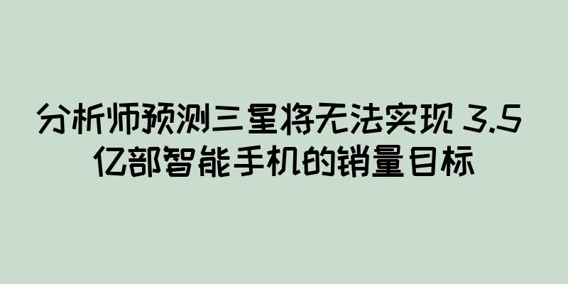 分析师预测三星将无法实现 3.5 亿部智能手机的销量目标