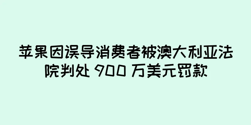苹果因误导消费者被澳大利亚法院判处 900 万美元罚款