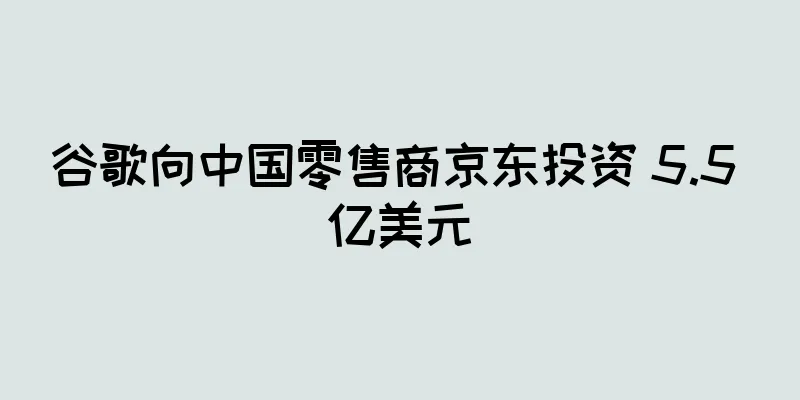 谷歌向中国零售商京东投资 5.5 亿美元