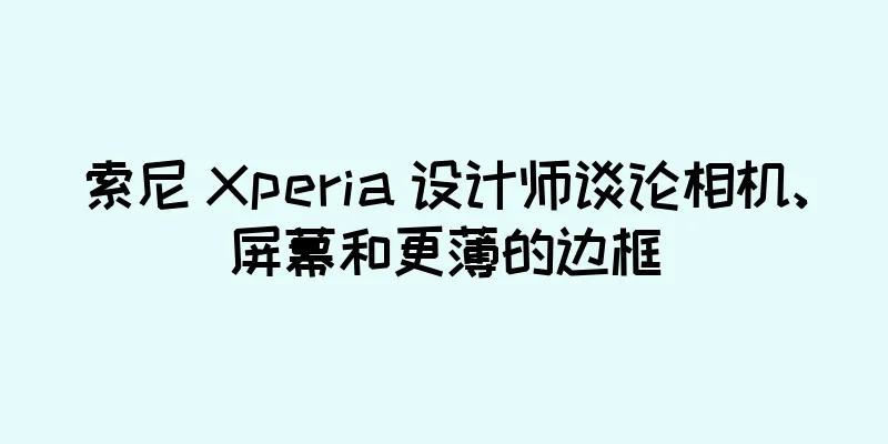 索尼 Xperia 设计师谈论相机、屏幕和更薄的边框