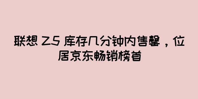联想 Z5 库存几分钟内售罄，位居京东畅销榜首