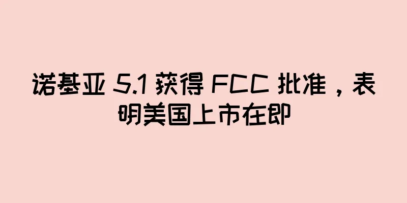 诺基亚 5.1 获得 FCC 批准，表明美国上市在即