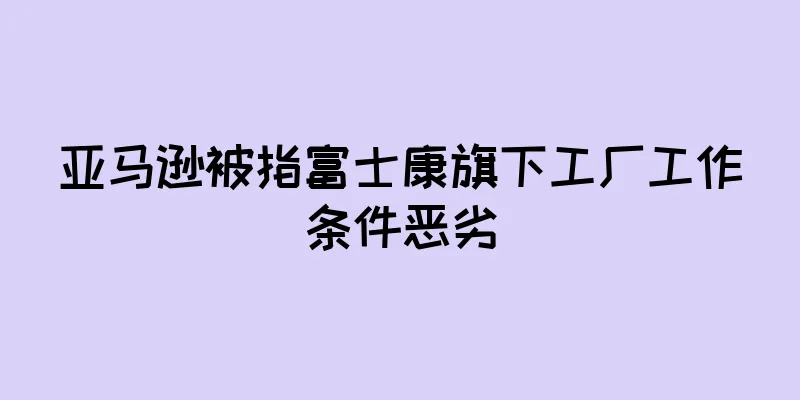 亚马逊被指富士康旗下工厂工作条件恶劣