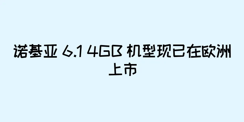 诺基亚 6.1 4GB 机型现已在欧洲上市