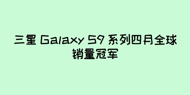 三星 Galaxy S9 系列四月全球销量冠军