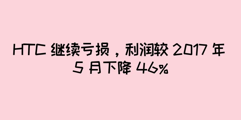 HTC 继续亏损，利润较 2017 年 5 月下降 46%