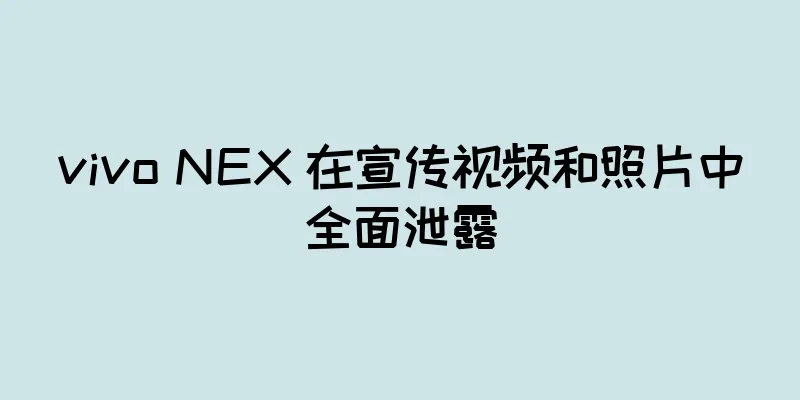 vivo NEX 在宣传视频和照片中全面泄露