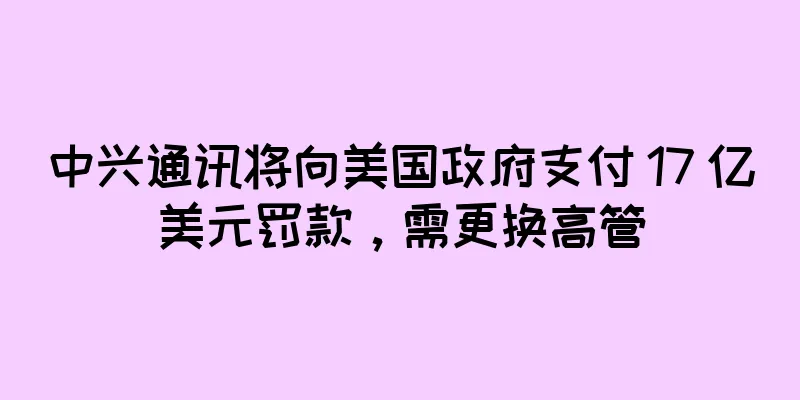 中兴通讯将向美国政府支付 17 亿美元罚款，需更换高管