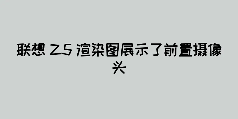 联想 Z5 渲染图展示了前置摄像头