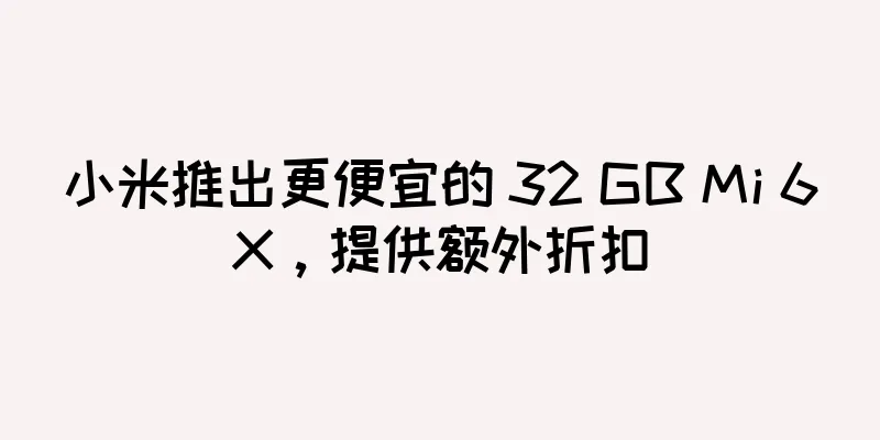 小米推出更便宜的 32 GB Mi 6X，提供额外折扣