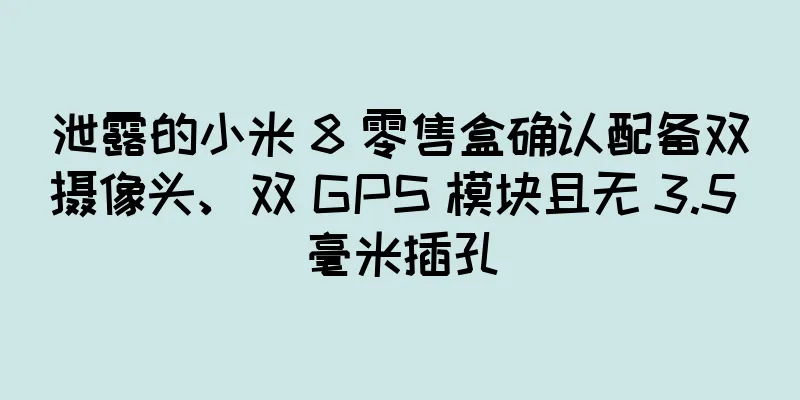 泄露的小米 8 零售盒确认配备双摄像头、双 GPS 模块且无 3.5 毫米插孔