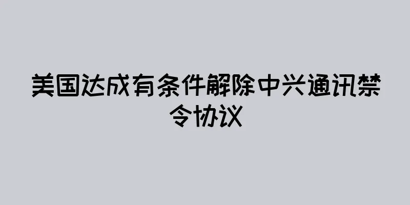 美国达成有条件解除中兴通讯禁令协议