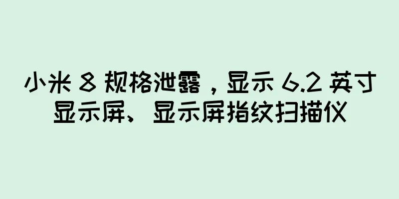 小米 8 规格泄露，显示 6.2 英寸显示屏、显示屏指纹扫描仪