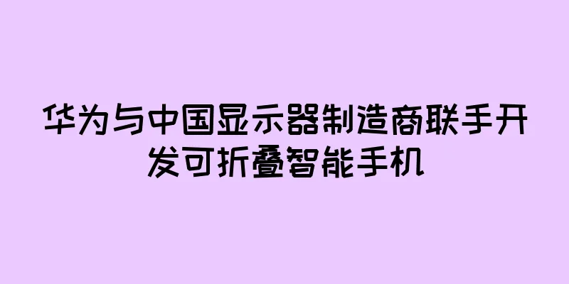 华为与中国显示器制造商联手开发可折叠智能手机