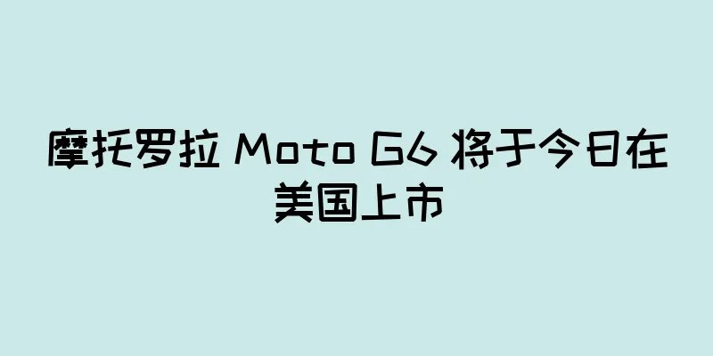 摩托罗拉 Moto G6 将于今日在美国上市