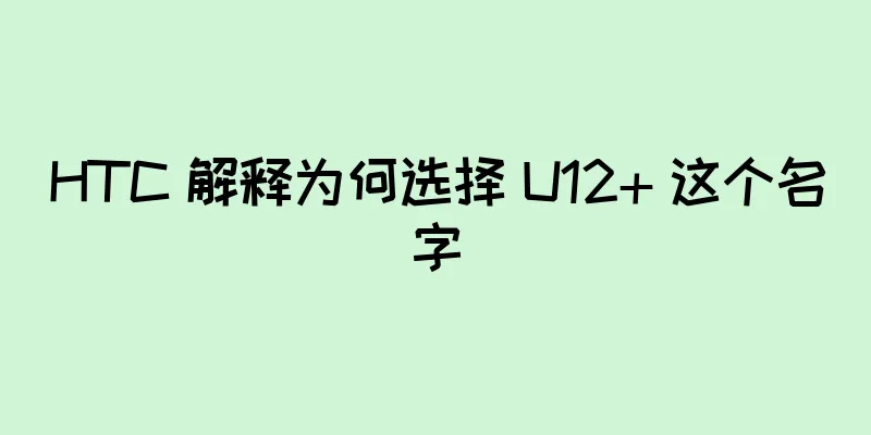 HTC 解释为何选择 U12+ 这个名字