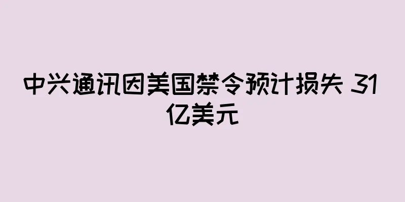 中兴通讯因美国禁令预计损失 31 亿美元