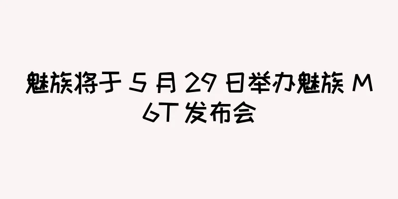 魅族将于 5 月 29 日举办魅族 M6T 发布会