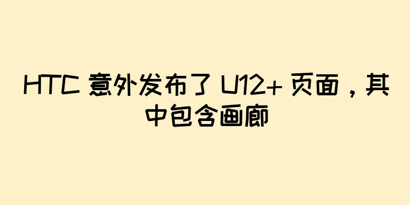 HTC 意外发布了 U12+ 页面，其中包含画廊
