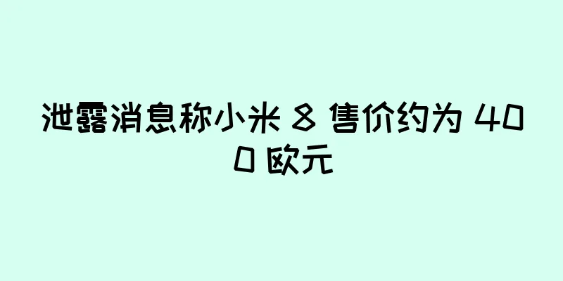 泄露消息称小米 8 售价约为 400 欧元