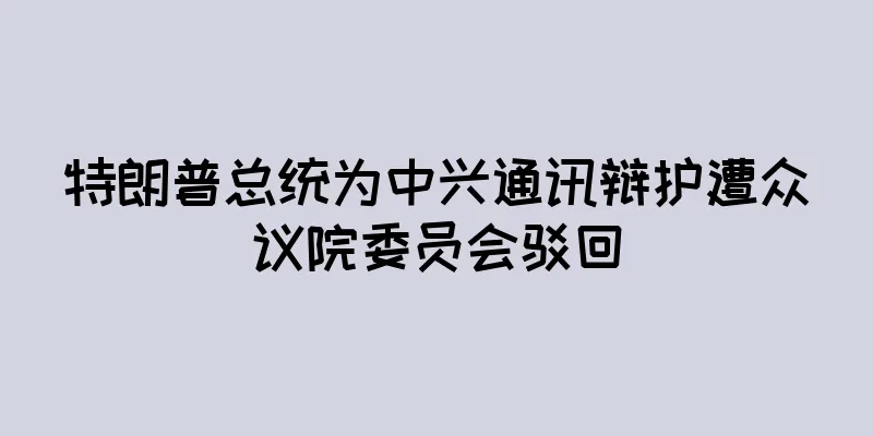 特朗普总统为中兴通讯辩护遭众议院委员会驳回
