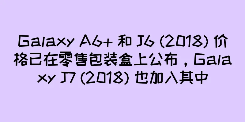 Galaxy A6+ 和 J6 (2018) 价格已在零售包装盒上公布，Galaxy J7 (2018) 也加入其中