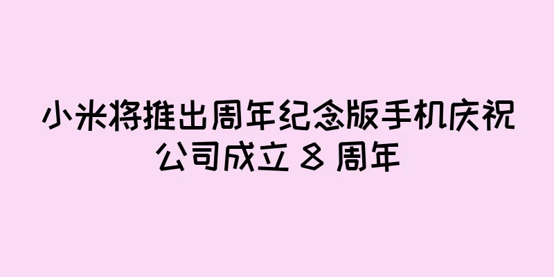 小米将推出周年纪念版手机庆祝公司成立 8 周年