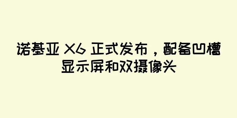 诺基亚 X6 正式发布，配备凹槽显示屏和双摄像头