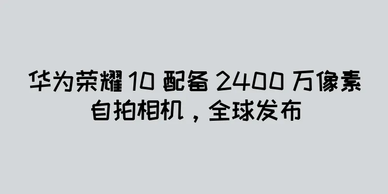 华为荣耀 10 配备 2400 万像素自拍相机，全球发布