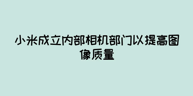 小米成立内部相机部门以提高图像质量