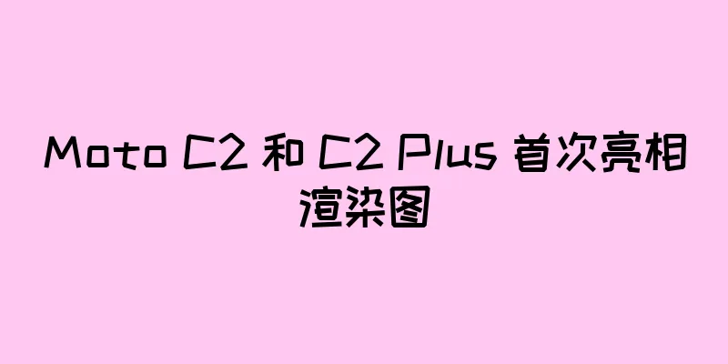 Moto C2 和 C2 Plus 首次亮相渲染图