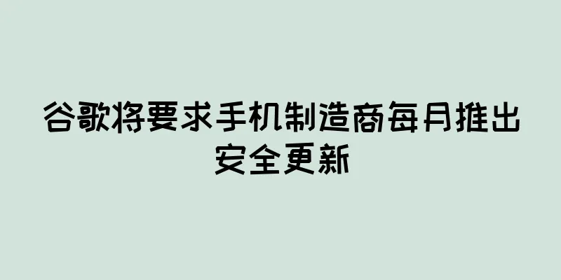 谷歌将要求手机制造商每月推出安全更新