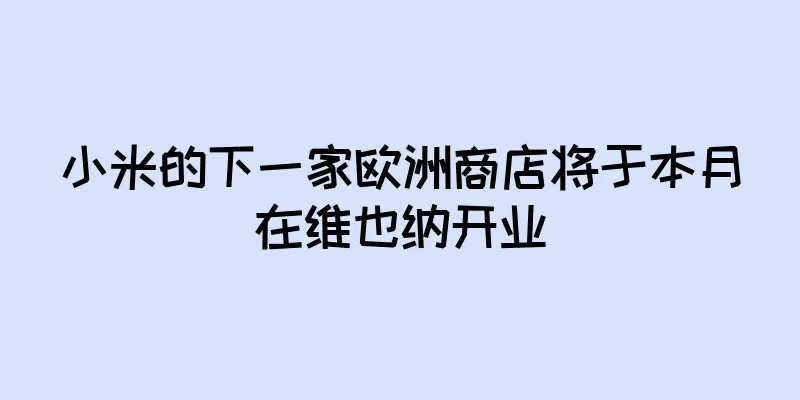 小米的下一家欧洲商店将于本月在维也纳开业