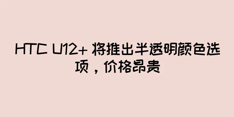 HTC U12+ 将推出半透明颜色选项，价格昂贵