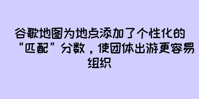 谷歌地图为地点添加了个性化的“匹配”分数，使团体出游更容易组织