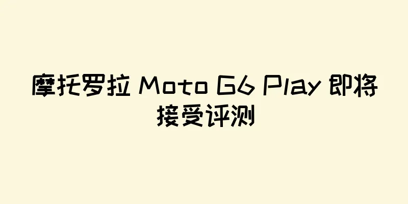 摩托罗拉 Moto G6 Play 即将接受评测