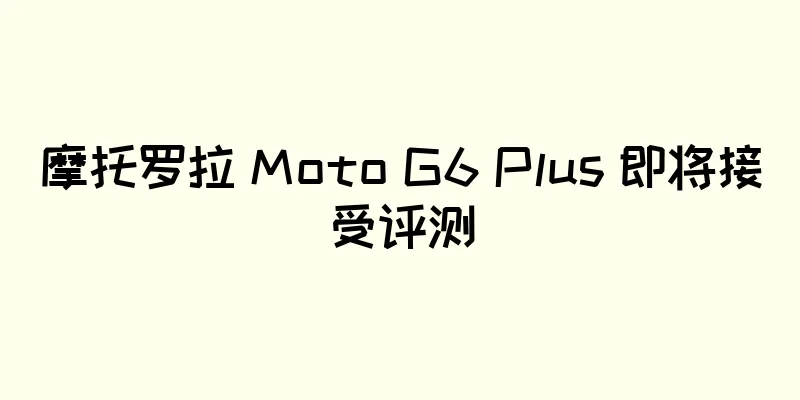 摩托罗拉 Moto G6 Plus 即将接受评测