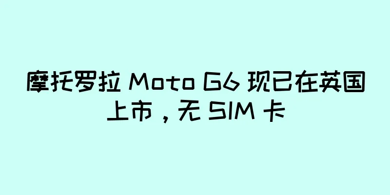 摩托罗拉 Moto G6 现已在英国上市，无 SIM 卡
