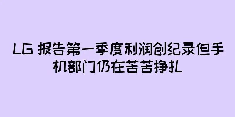 LG 报告第一季度利润创纪录但手机部门仍在苦苦挣扎