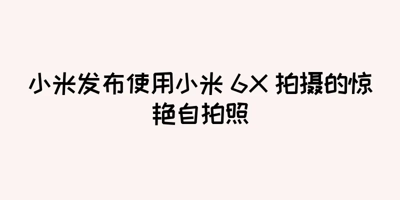 小米发布使用小米 6X 拍摄的惊艳自拍照