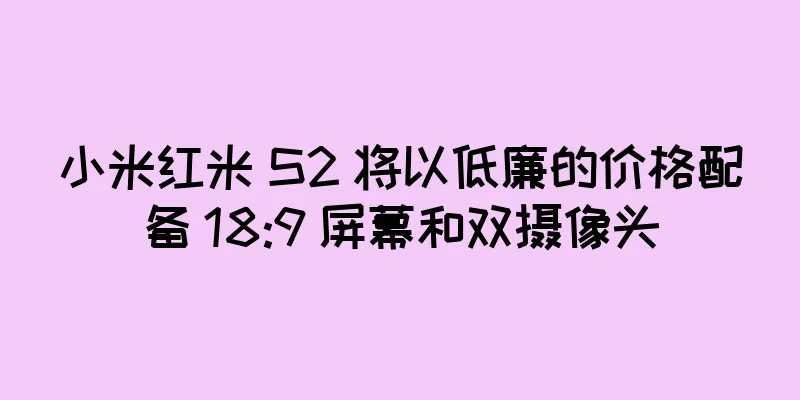 小米红米 S2 将以低廉的价格配备 18:9 屏幕和双摄像头